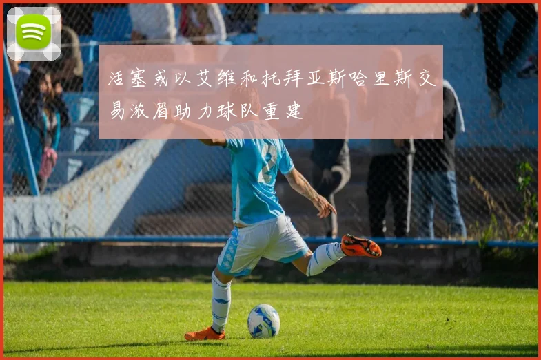 活塞或以艾维和托拜亚斯哈里斯交易浓眉助力球队重建