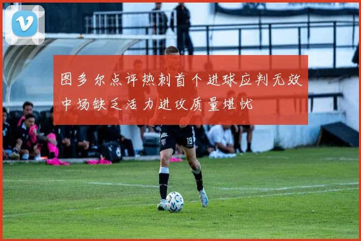 图多尔点评热刺首个进球应判无效中场缺乏活力进攻质量堪忧