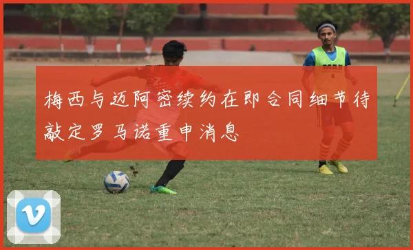 梅西与迈阿密续约在即合同细节待敲定罗马诺重申消息
