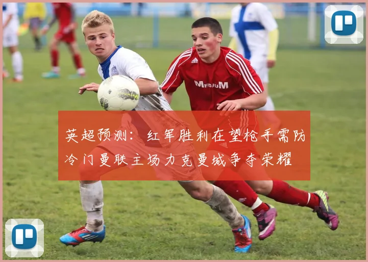 英超预测：红军胜利在望枪手需防冷门曼联主场力克曼城争夺荣耀