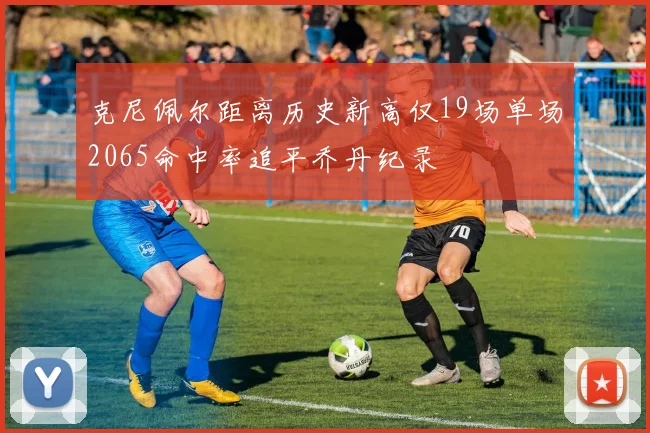 克尼佩尔距离历史新高仅19场单场2065命中率追平乔丹纪录