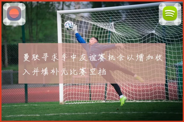 曼联寻求季中友谊赛机会以增加收入并填补无比赛空档