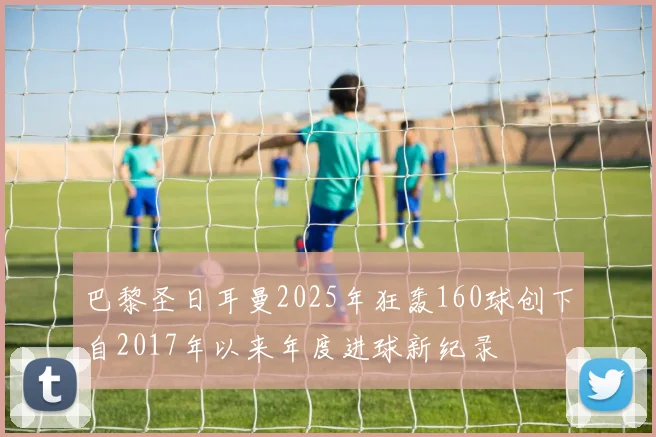 巴黎圣日耳曼2025年狂轰160球创下自2017年以来年度进球新纪录