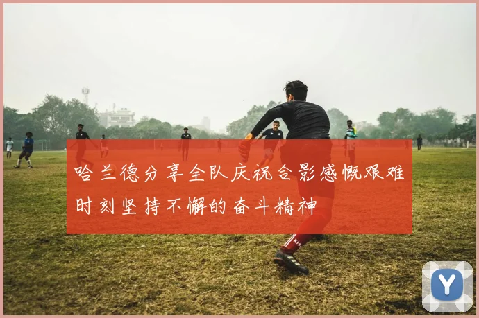 哈兰德分享全队庆祝合影感慨艰难时刻坚持不懈的奋斗精神