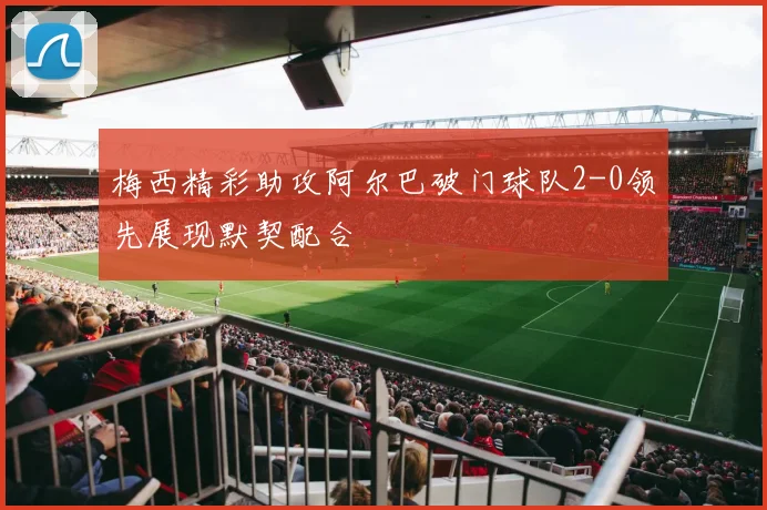 梅西精彩助攻阿尔巴破门球队2-0领先展现默契配合