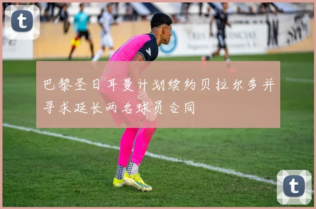 巴黎圣日耳曼计划续约贝拉尔多并寻求延长两名球员合同