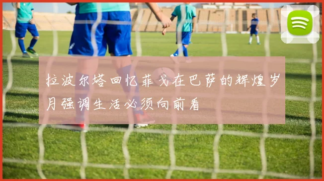 拉波尔塔回忆菲戈在巴萨的辉煌岁月强调生活必须向前看