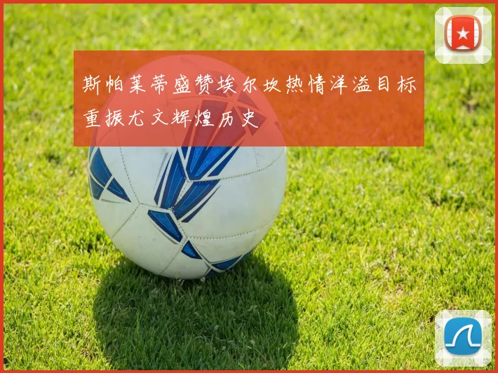 斯帕莱蒂盛赞埃尔坎热情洋溢目标重振尤文辉煌历史