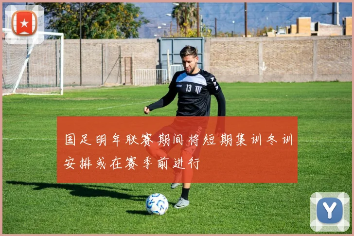 国足明年联赛期间将短期集训冬训安排或在赛季前进行
