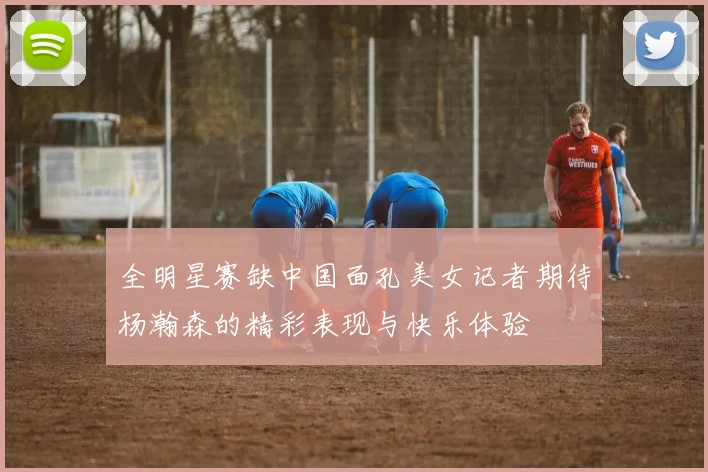 全明星赛缺中国面孔美女记者期待杨瀚森的精彩表现与快乐体验