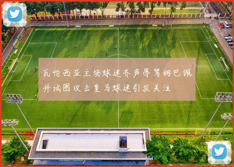 瓦伦西亚主场球迷齐声辱骂姆巴佩并试图攻击皇马球迷引发关注