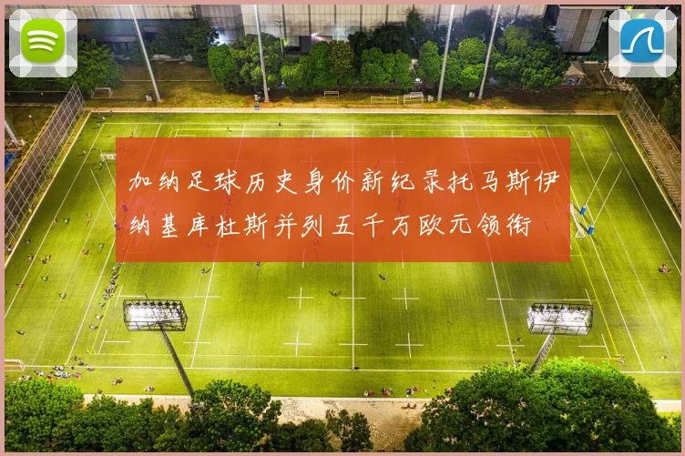 加纳足球历史身价新纪录托马斯伊纳基库杜斯并列五千万欧元领衔