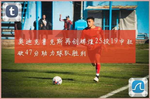 奥迪克鲁克斯再创辉煌25投19中狂砍47分助力球队胜利