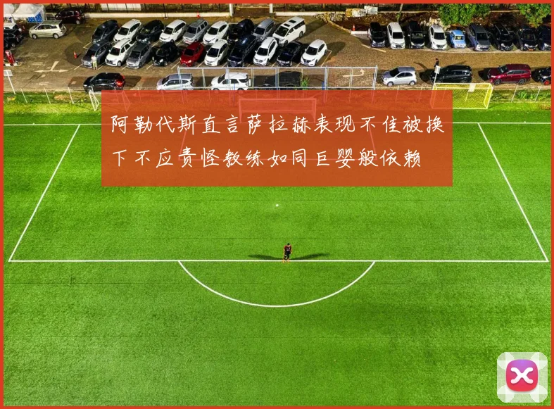 阿勒代斯直言萨拉赫表现不佳被换下不应责怪教练如同巨婴般依赖