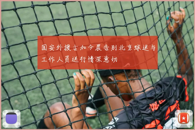 国安外援古加今晨告别北京球迷与工作人员送行情深意切