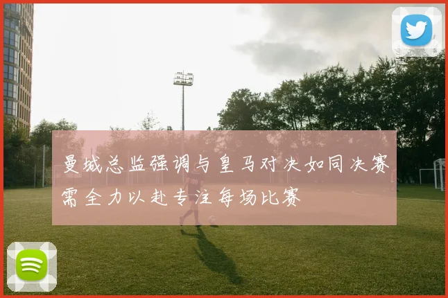 曼城总监强调与皇马对决如同决赛需全力以赴专注每场比赛