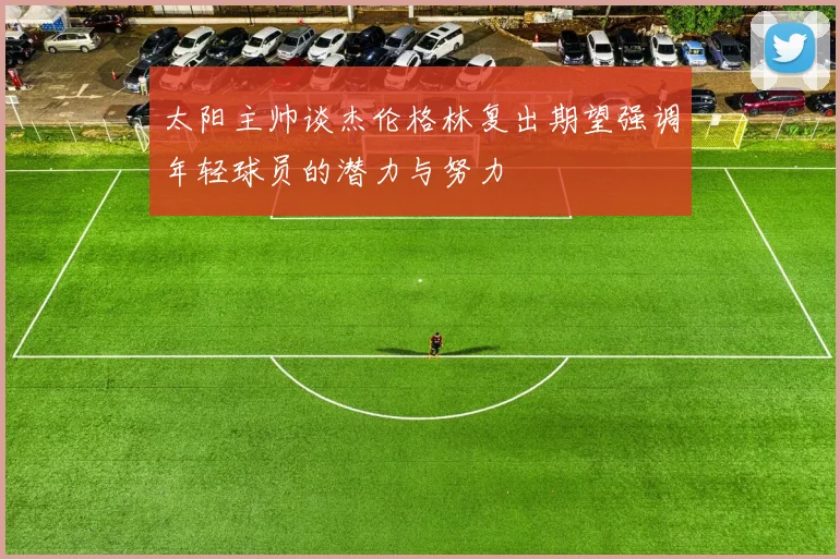 太阳主帅谈杰伦格林复出期望强调年轻球员的潜力与努力