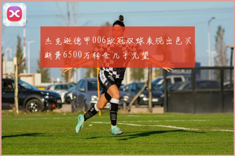 杰克逊德甲006欧冠双球表现出色买断费6500万转会几乎无望