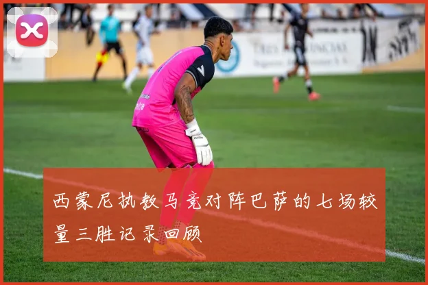西蒙尼执教马竞对阵巴萨的七场较量三胜记录回顾