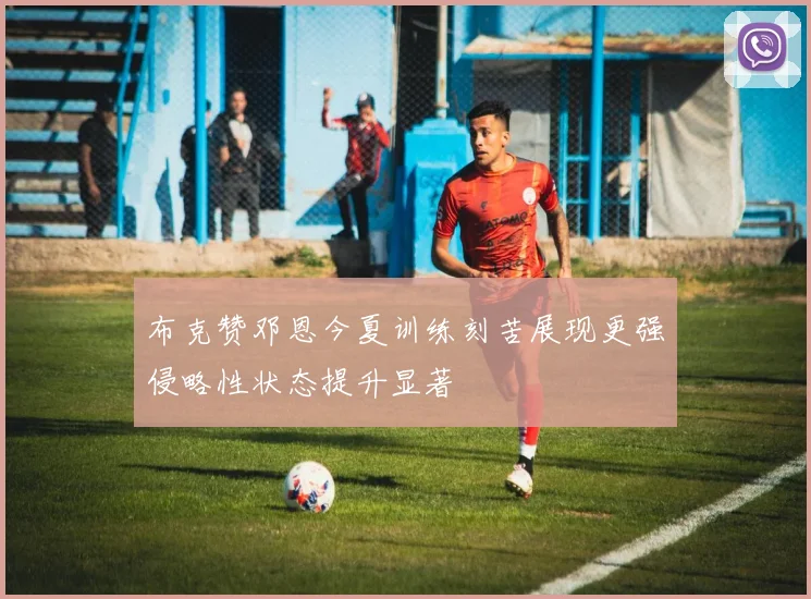 布克赞邓恩今夏训练刻苦展现更强侵略性状态提升显著