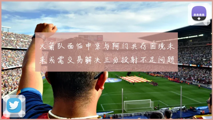 火箭队面临申京与阿门共存困境未来或需交易解决三分投射不足问题