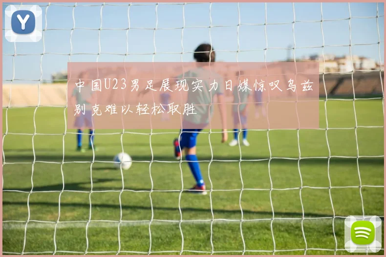 中国U23男足展现实力日媒惊叹乌兹别克难以轻松取胜