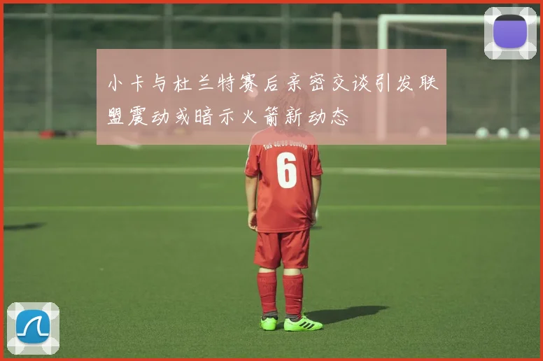 小卡与杜兰特赛后亲密交谈引发联盟震动或暗示火箭新动态